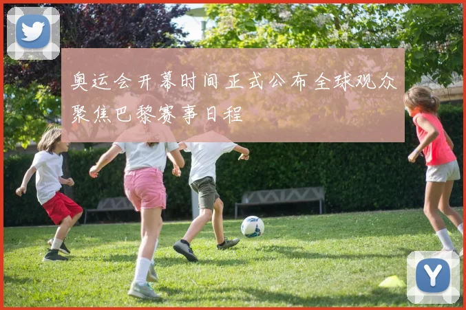 奥运会开幕时间正式公布全球观众聚焦巴黎赛事日程