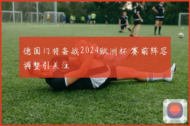德国门将备战2024欧洲杯 赛前阵容调整引关注