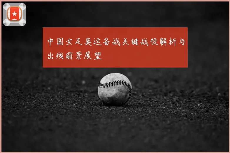 中国女足奥运备战关键战役解析与出线前景展望