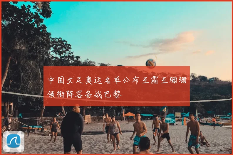中国女足奥运名单公布王霜王珊珊领衔阵容备战巴黎