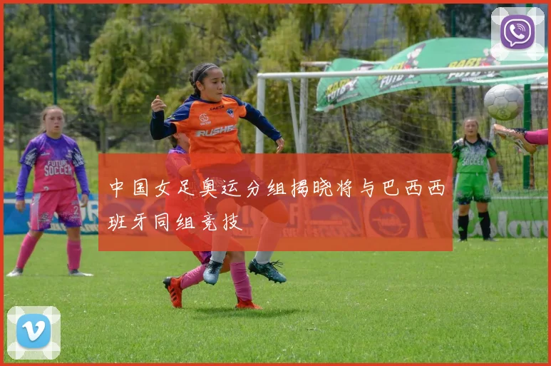 中国女足奥运分组揭晓将与巴西西班牙同组竞技