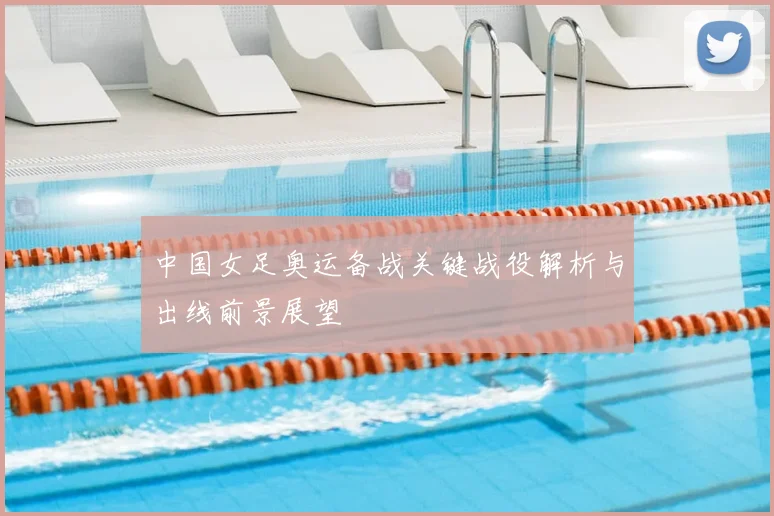 中国女足奥运备战关键战役解析与出线前景展望