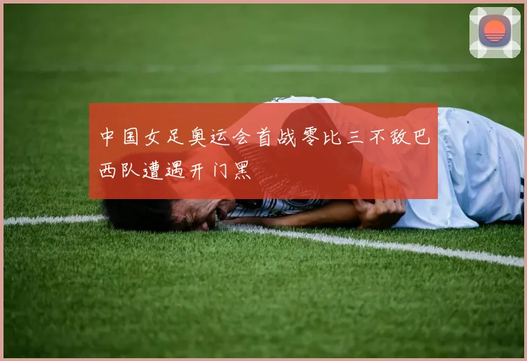 中国女足奥运会首战零比三不敌巴西队遭遇开门黑