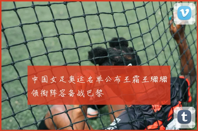 中国女足奥运名单公布王霜王珊珊领衔阵容备战巴黎