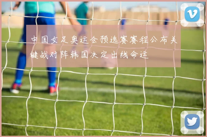 中国女足奥运会预选赛赛程公布关键战对阵韩国决定出线命运