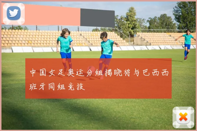 中国女足奥运分组揭晓将与巴西西班牙同组竞技