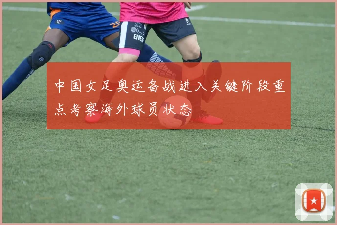 中国女足奥运备战进入关键阶段重点考察海外球员状态