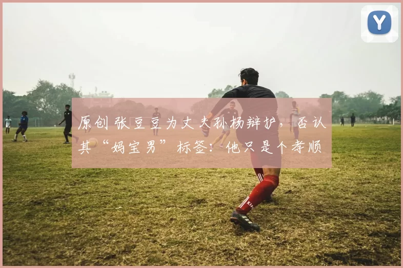 原创 张豆豆为丈夫孙杨辩护,否认其“妈宝男”标签:他只是个孝顺的人!