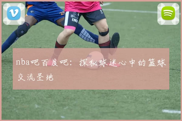 nba吧百度吧：探秘球迷心中的篮球交流圣地