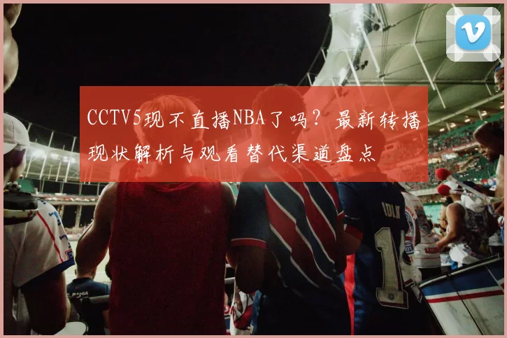 CCTV5现不直播NBA了吗？最新转播现状解析与观看替代渠道盘点