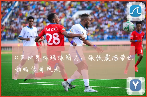 c罗世界杯踢球图片，张张震撼带你领略传奇风采