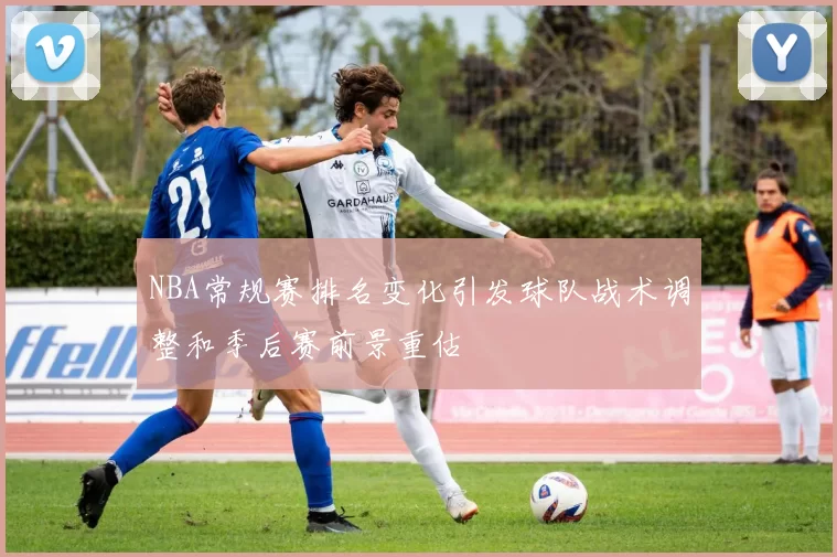 NBA常规赛排名变化引发球队战术调整和季后赛前景重估
