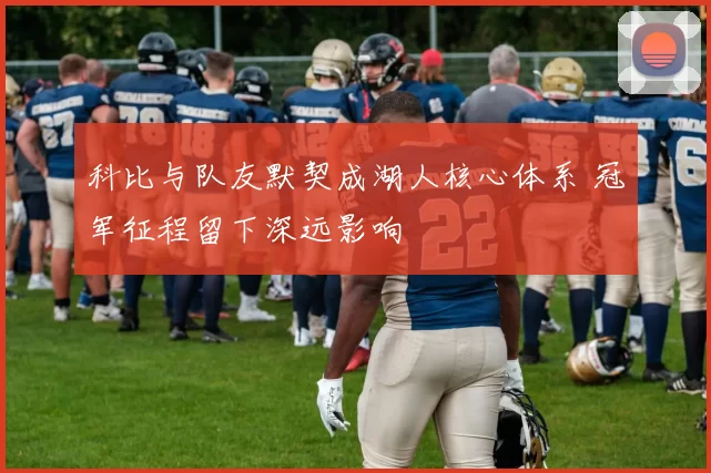 科比与队友默契成湖人核心体系 冠军征程留下深远影响