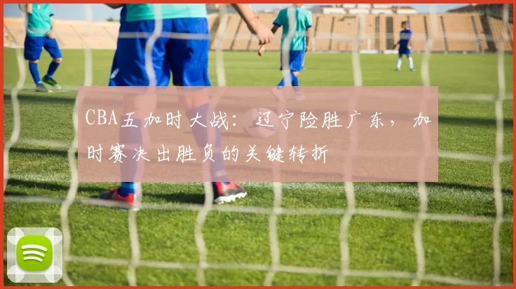 CBA五加时大战:辽宁险胜广东,加时赛决出胜负的关键转折