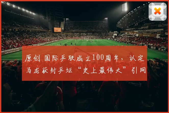 原创 国际乒联成立100周年，认定马龙获封乒坛“史上最伟大”引网友热议