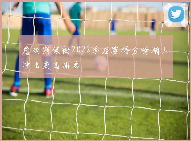 詹姆斯领衔2022季后赛得分榜湖人冲击更高排名