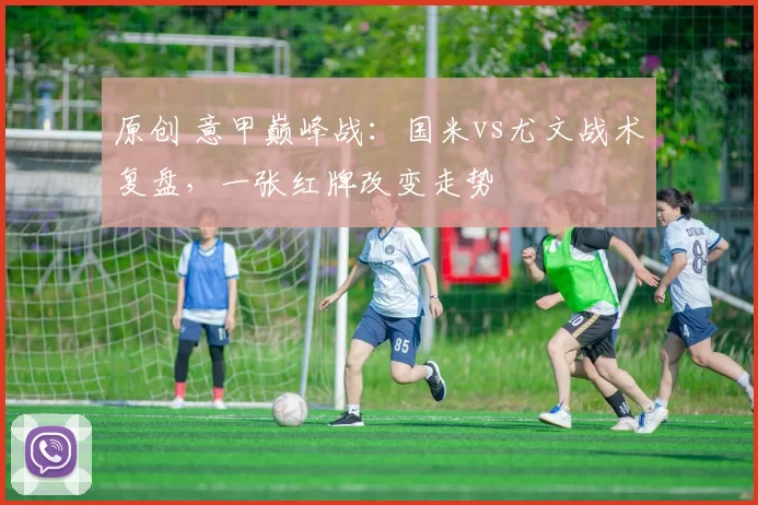 原创 意甲巅峰战：国米vs尤文战术复盘，一张红牌改变走势