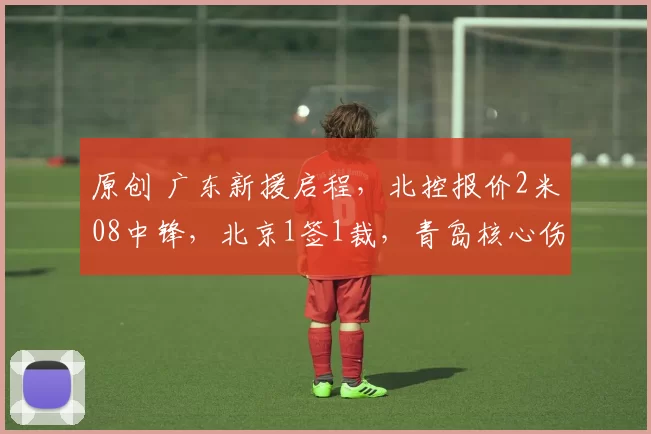 原创 广东新援启程，北控报价2米08中锋，北京1签1裁，青岛核心伤愈复出