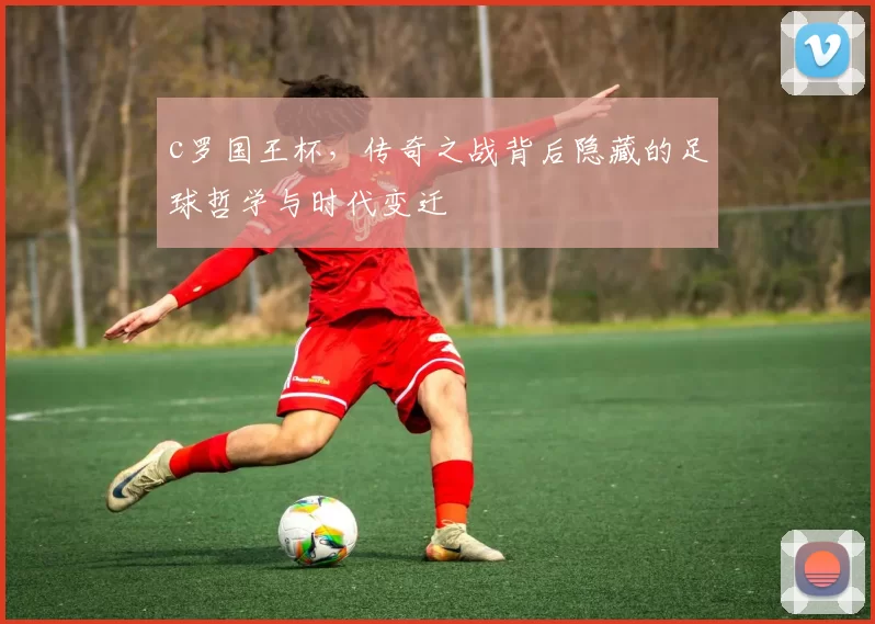 c罗国王杯，传奇之战背后隐藏的足球哲学与时代变迁