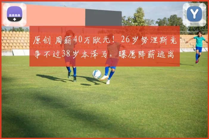 原创 周薪40万欧元！26岁努涅斯竞争不过38岁本泽马，曝愿降薪逃离沙特