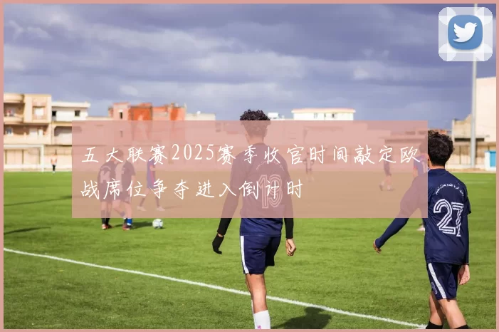 五大联赛2025赛季收官时间敲定欧战席位争夺进入倒计时