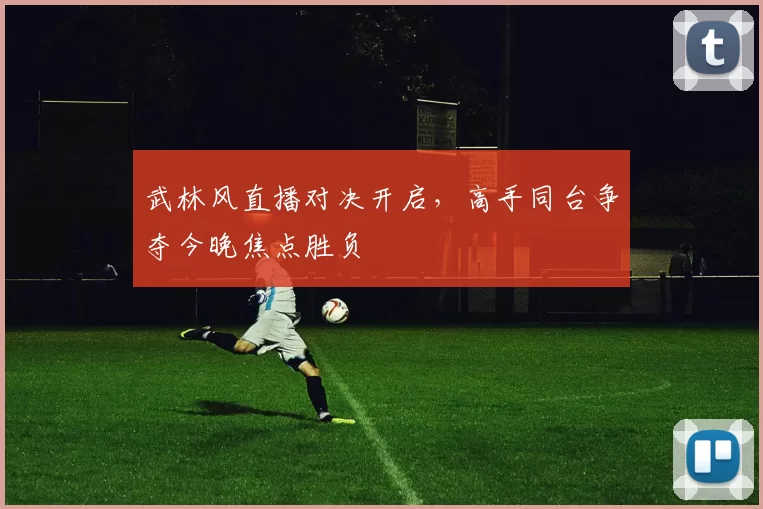 武林风直播对决开启，高手同台争夺今晚焦点胜负