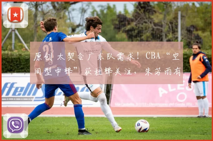 原创 太契合广东队需求!CBA“空间型中锋”获杜锋关注,朱芳雨有望出手引进?