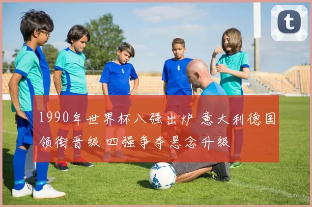 1990年世界杯八强出炉 意大利德国领衔晋级 四强争夺悬念升级