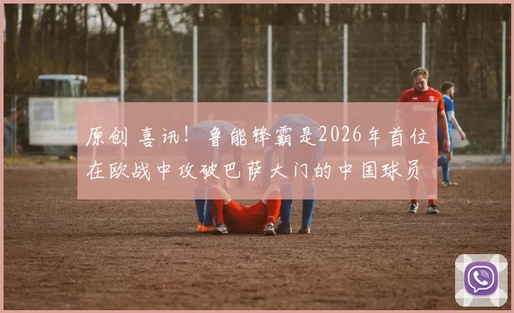 原创 喜讯！鲁能锋霸是2026年首位在欧战中攻破巴萨大门的中国球员，值得期待