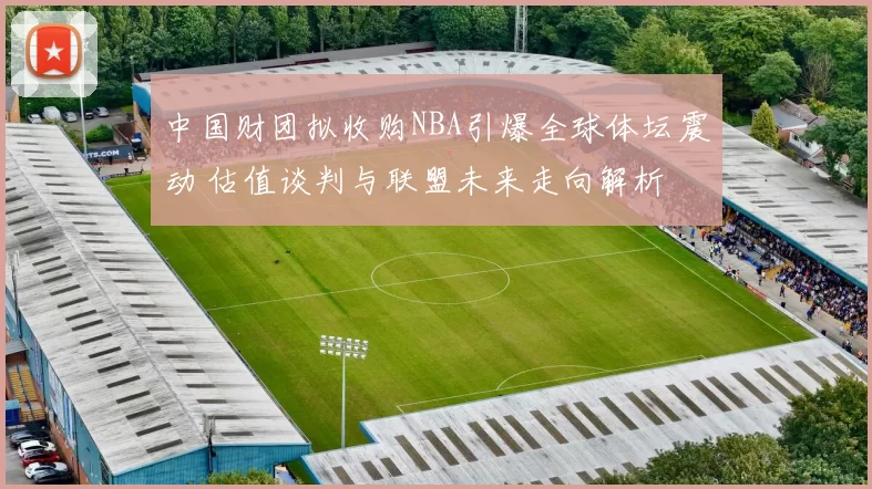 中国财团拟收购NBA引爆全球体坛震动 估值谈判与联盟未来走向解析