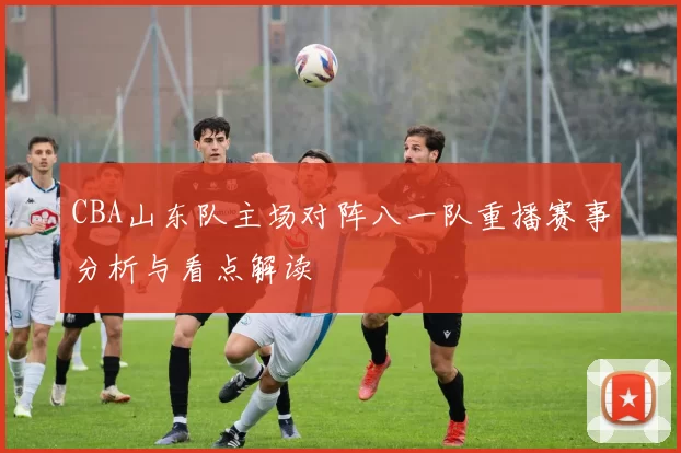 CBA山东队主场对阵八一队重播赛事分析与看点解读