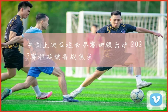 中国上次亚运会参赛回顾出炉 2023赛程延续备战焦点