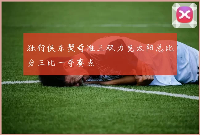 独行侠东契奇准三双力克太阳总比分三比一夺赛点