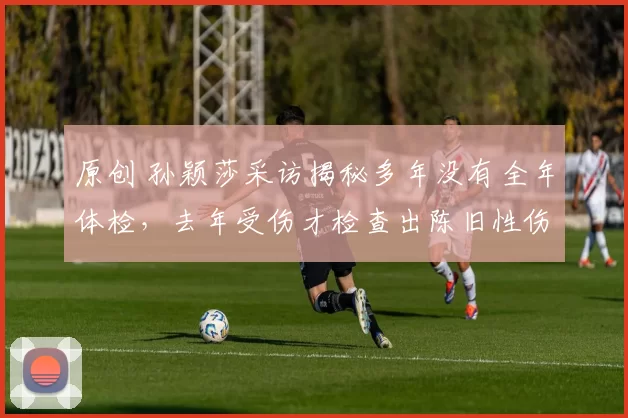 原创 孙颖莎采访揭秘多年没有全年体检,去年受伤才检查出陈旧性伤病