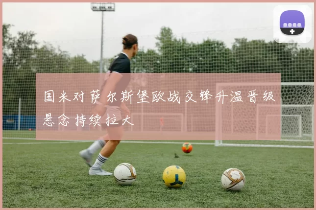 国米对萨尔斯堡欧战交锋升温晋级悬念持续拉大