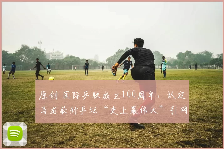 原创 国际乒联成立100周年，认定马龙获封乒坛“史上最伟大”引网友热议