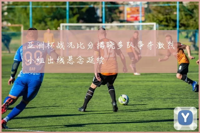 亚洲杯战况比分揭晓多队争夺激烈小组出线悬念延续