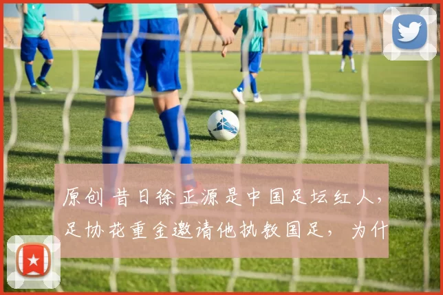 原创 昔日徐正源是中国足坛红人，足协花重金邀请他执教国足，为什么拒绝？