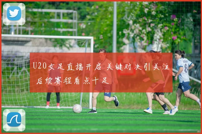 U20女足直播开启 关键对决引关注 后续赛程看点十足