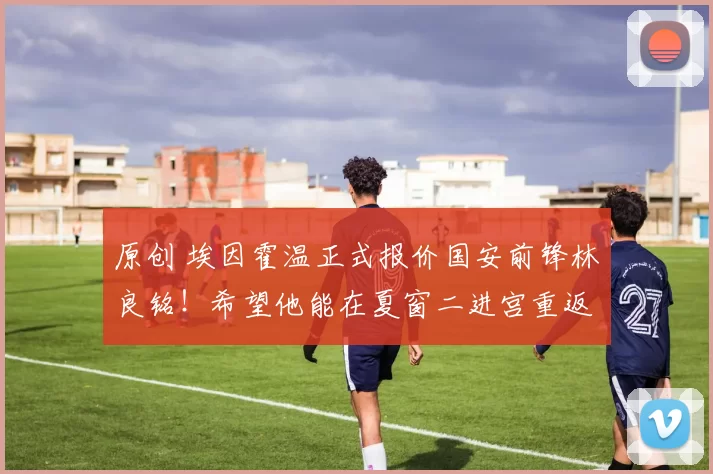 原创 埃因霍温正式报价国安前锋林良铭！希望他能在夏窗二进宫重返欧洲留洋，却被辟谣