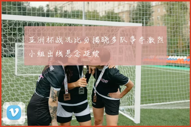 亚洲杯战况比分揭晓多队争夺激烈小组出线悬念延续