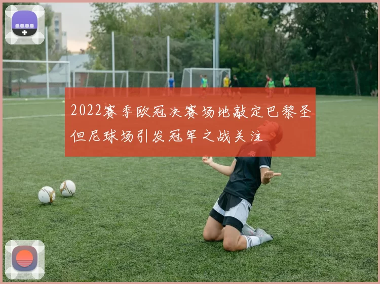 2022赛季欧冠决赛场地敲定巴黎圣但尼球场引发冠军之战关注