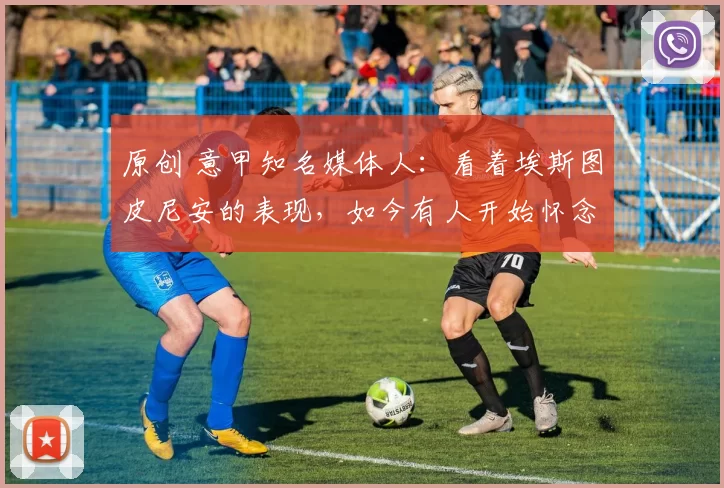 原创 意甲知名媒体人：看着埃斯图皮尼安的表现，如今有人开始怀念昔日的特奥