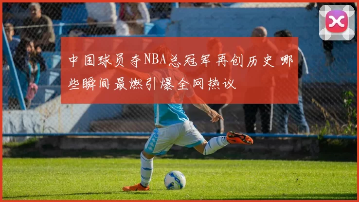 中国球员夺NBA总冠军再创历史 哪些瞬间最燃引爆全网热议