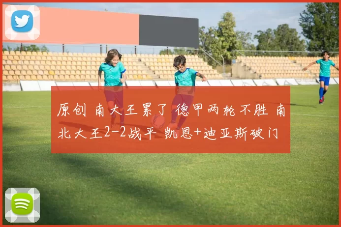 原创 南大王累了 德甲两轮不胜 南北大王2-2战平 凯恩+迪亚斯破门