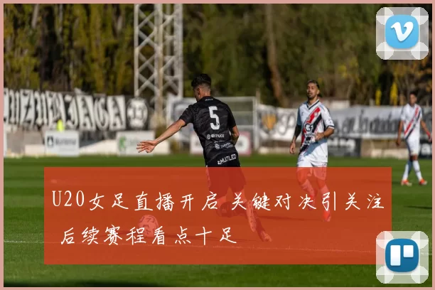 U20女足直播开启 关键对决引关注 后续赛程看点十足