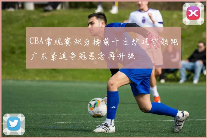 CBA常规赛积分榜前十出炉辽宁领跑广东紧追争冠悬念再升级