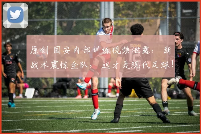 原创 国安内部训练视频泄露， 新战术震惊全队， 这才是现代足球！